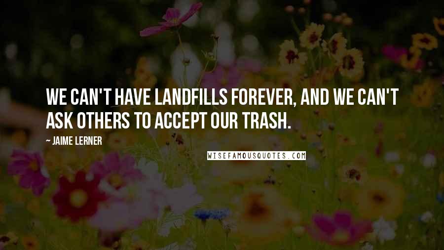 Jaime Lerner quotes: We can't have landfills forever, and we can't ask others to accept our trash.