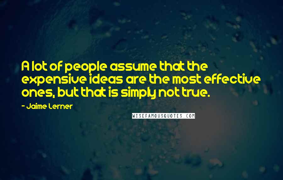 Jaime Lerner quotes: A lot of people assume that the expensive ideas are the most effective ones, but that is simply not true.