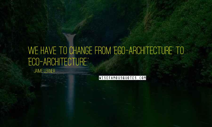 Jaime Lerner quotes: We have to change from 'ego-architecture' to 'eco-architecture.'