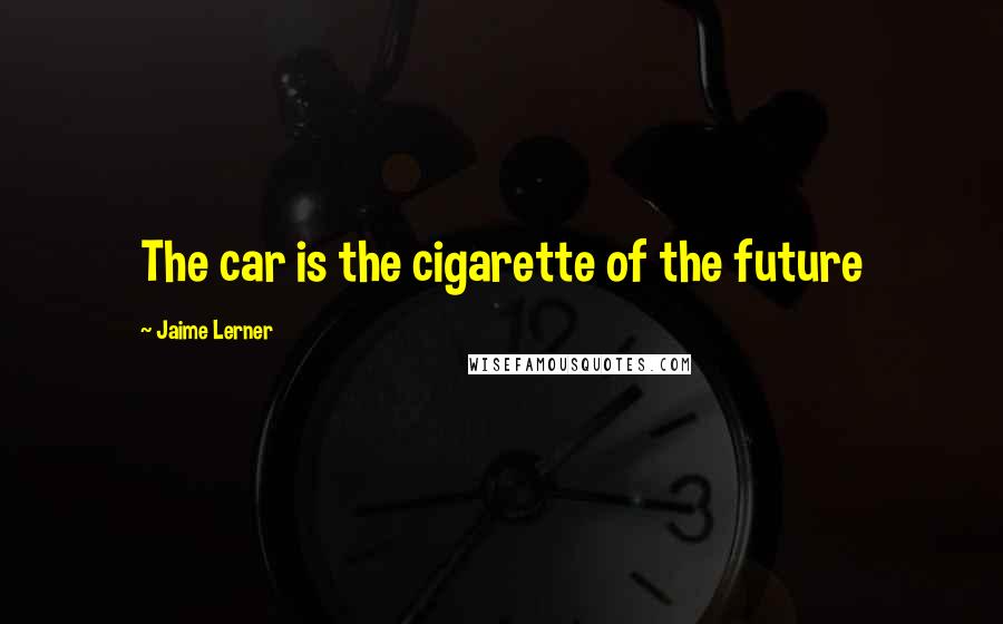 Jaime Lerner quotes: The car is the cigarette of the future