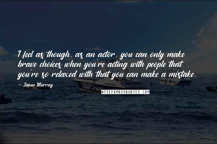 Jaime Murray quotes: I feel as though, as an actor, you can only make brave choices when you're acting with people that you're so relaxed with that you can make a mistake.