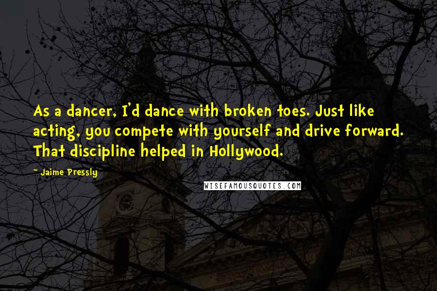 Jaime Pressly quotes: As a dancer, I'd dance with broken toes. Just like acting, you compete with yourself and drive forward. That discipline helped in Hollywood. Jaime Pressly quotes: As a dancer, I'd dance with broken toes. Just like acting, you compete with yourself and drive forward. That discipline helped in Hollywood.