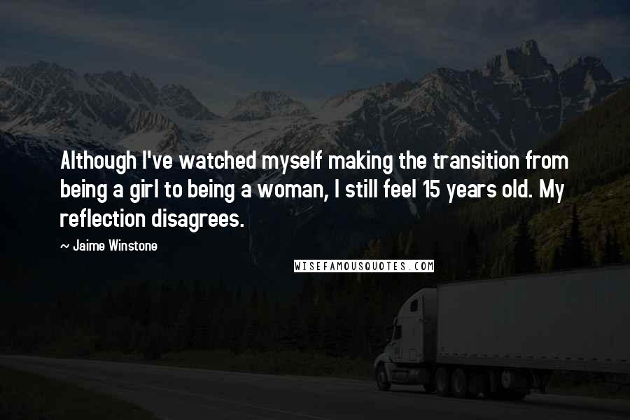 Jaime Winstone quotes: Although I've watched myself making the transition from being a girl to being a woman, I still feel 15 years old. My reflection disagrees.