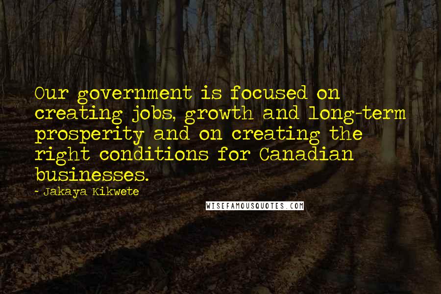 Jakaya Kikwete quotes: Our government is focused on creating jobs, growth and long-term prosperity and on creating the right conditions for Canadian businesses. Jakaya Kikwete quotes: Our government is focused on creating jobs, growth and long-term prosperity and on creating the right conditions for Canadian businesses.