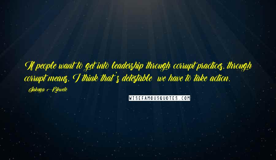 Jakaya Kikwete quotes: If people want to get into leadership through corrupt practices, through corrupt means, I think that's detestable; we have to take action.