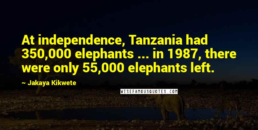 Jakaya Kikwete quotes: At independence, Tanzania had 350,000 elephants ... in 1987, there were only 55,000 elephants left.