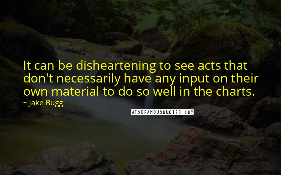 Jake Bugg quotes: It can be disheartening to see acts that don't necessarily have any input on their own material to do so well in the charts. Jake Bugg quotes: It can be disheartening to see acts that don't necessarily have any input on their own material to do so well in the charts.