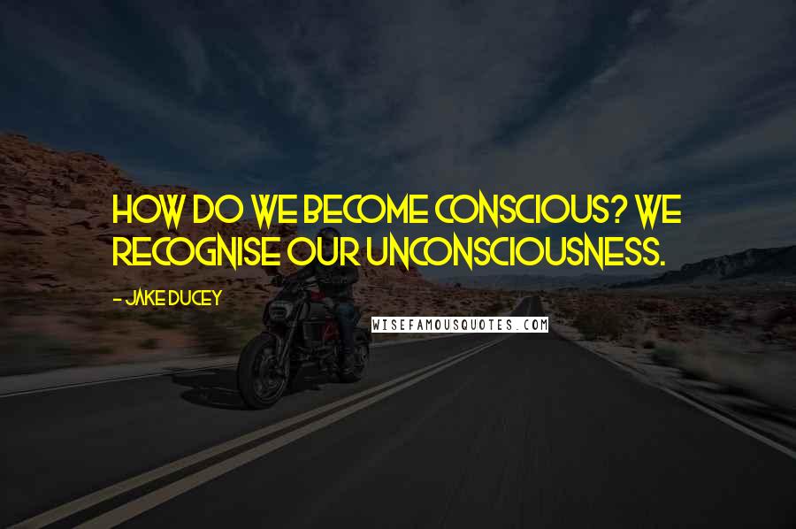 Jake Ducey quotes: How do we become conscious? We recognise our unconsciousness.