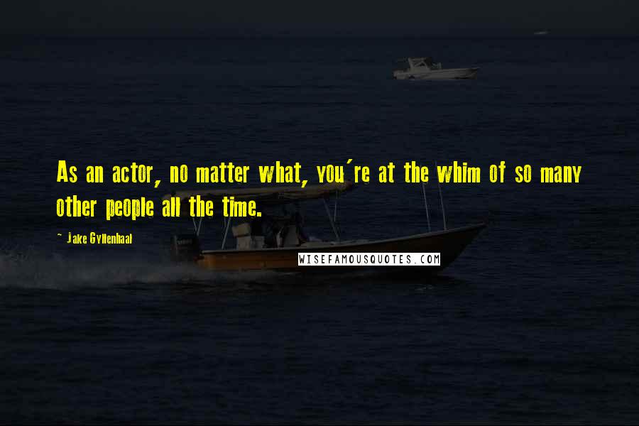 Jake Gyllenhaal quotes: As an actor, no matter what, you're at the whim of so many other people all the time.