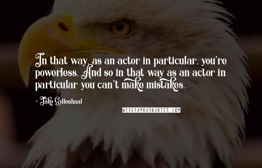 Jake Gyllenhaal quotes: In that way, as an actor in particular, you're powerless. And so in that way as an actor in particular you can't make mistakes.