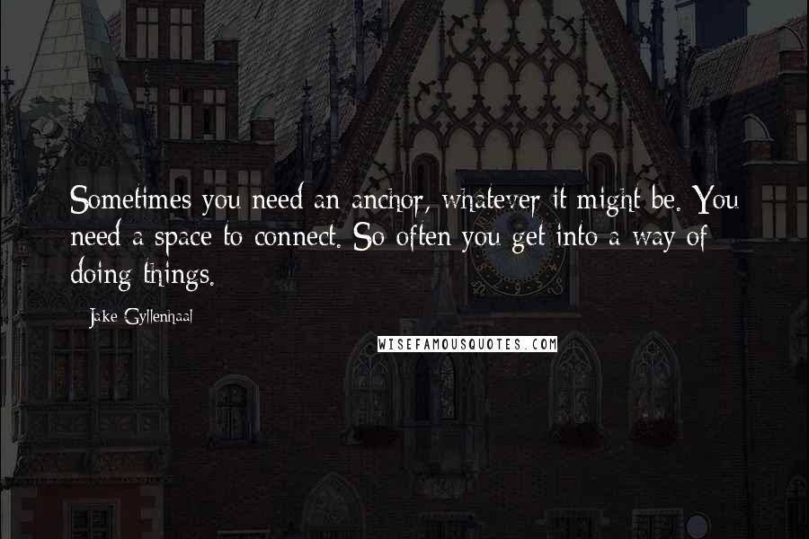 Jake Gyllenhaal quotes: Sometimes you need an anchor, whatever it might be. You need a space to connect. So often you get into a way of doing things.