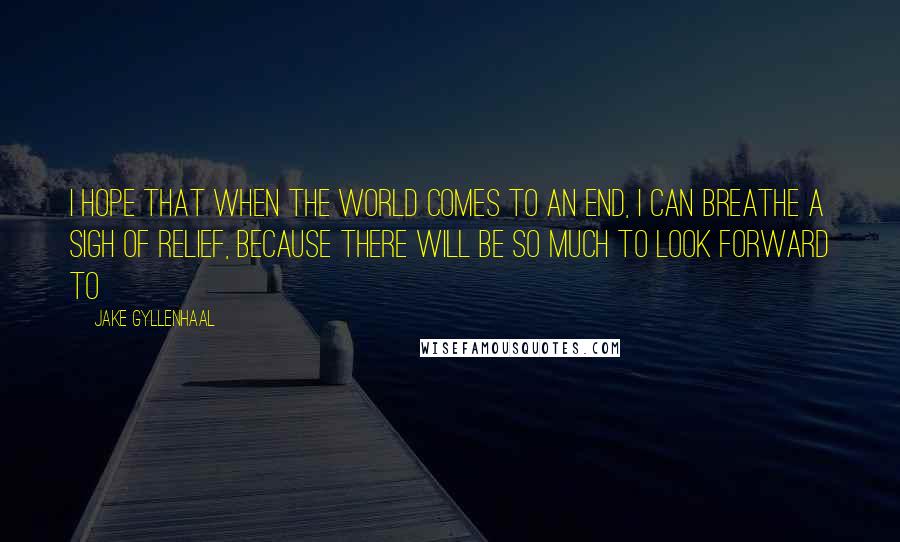 Jake Gyllenhaal quotes: I hope that when the world comes to an end, I can breathe a sigh of relief, because there will be so much to look forward to