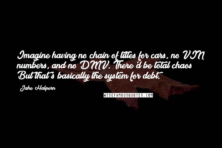 Jake Halpern quotes: Imagine having no chain of titles for cars, no VIN numbers, and no DMV. There'd be total chaos! But that's basically the system for debt.