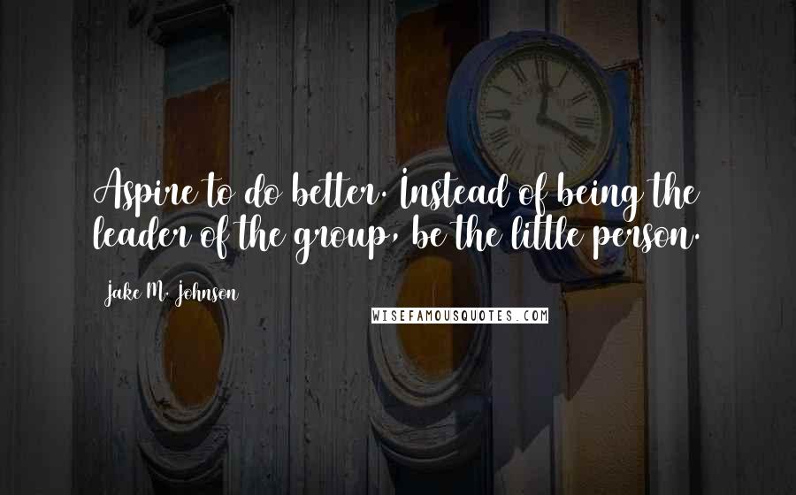 Jake M. Johnson quotes: Aspire to do better. Instead of being the leader of the group, be the little person.