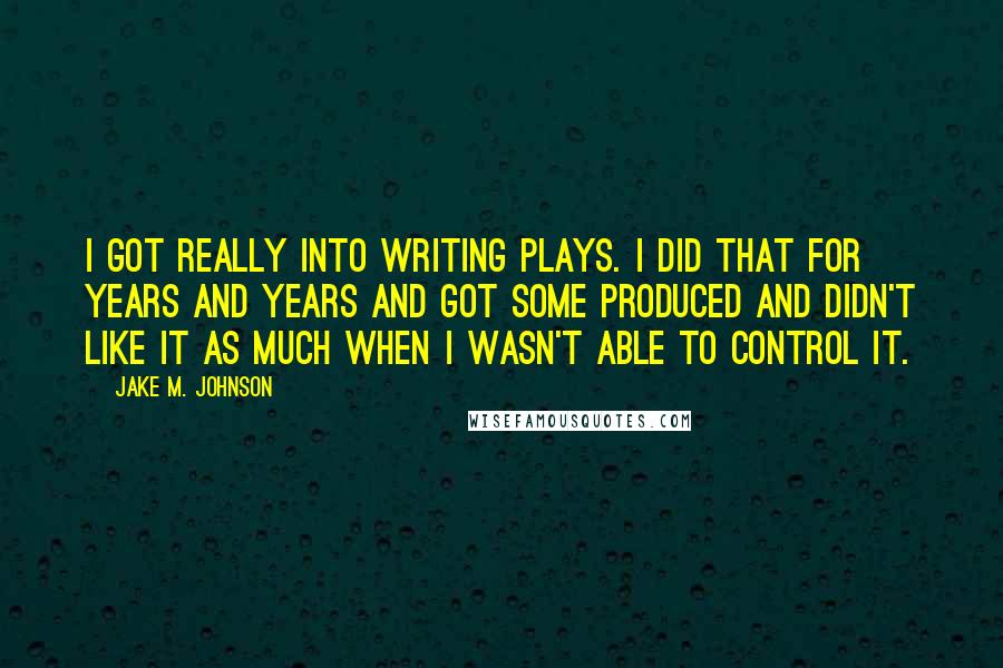 Jake M. Johnson quotes: I got really into writing plays. I did that for years and years and got some produced and didn't like it as much when I wasn't able to control it. Jake M. Johnson quotes: I got really into writing plays. I did that for years and years and got some produced and didn't like it as much when I wasn't able to control it.