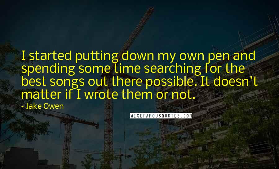 Jake Owen quotes: I started putting down my own pen and spending some time searching for the best songs out there possible. It doesn't matter if I wrote them or not.