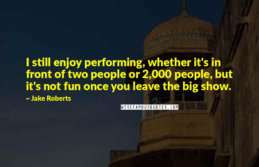 Jake Roberts quotes: I still enjoy performing, whether it's in front of two people or 2,000 people, but it's not fun once you leave the big show. Jake Roberts quotes: I still enjoy performing, whether it's in front of two people or 2,000 people, but it's not fun once you leave the big show.