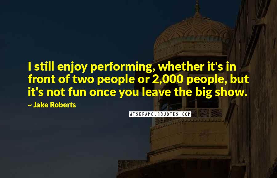 Jake Roberts quotes: I still enjoy performing, whether it's in front of two people or 2,000 people, but it's not fun once you leave the big show.