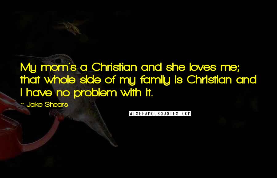 Jake Shears quotes: My mom's a Christian and she loves me; that whole side of my family is Christian and I have no problem with it. Jake Shears quotes: My mom's a Christian and she loves me; that whole side of my family is Christian and I have no problem with it.
