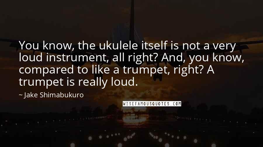 Jake Shimabukuro quotes: You know, the ukulele itself is not a very loud instrument, all right? And, you know, compared to like a trumpet, right? A trumpet is really loud. Jake Shimabukuro quotes: You know, the ukulele itself is not a very loud instrument, all right? And, you know, compared to like a trumpet, right? A trumpet is really loud.
