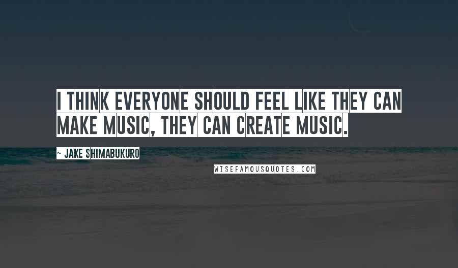 Jake Shimabukuro quotes: I think everyone should feel like they can make music, they can create music.