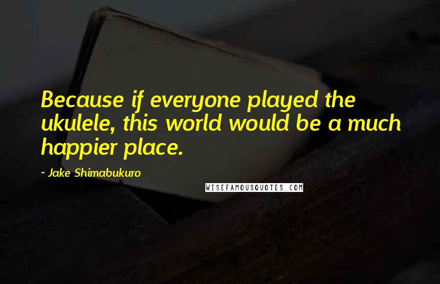 Jake Shimabukuro quotes: Because if everyone played the ukulele, this world would be a much happier place.