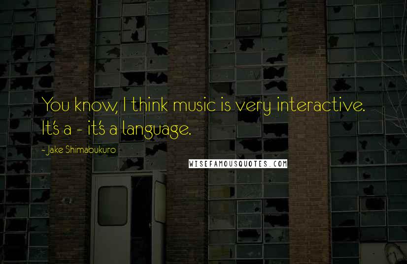 Jake Shimabukuro quotes: You know, I think music is very interactive. It's a - it's a language.