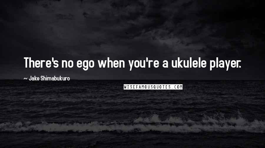 Jake Shimabukuro quotes: There's no ego when you're a ukulele player.