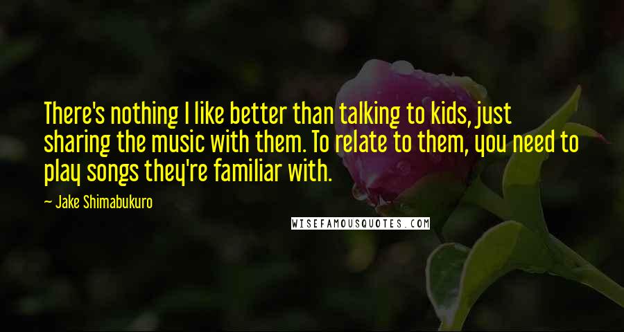 Jake Shimabukuro quotes: There's nothing I like better than talking to kids, just sharing the music with them. To relate to them, you need to play songs they're familiar with. Jake Shimabukuro quotes: There's nothing I like better than talking to kids, just sharing the music with them. To relate to them, you need to play songs they're familiar with.