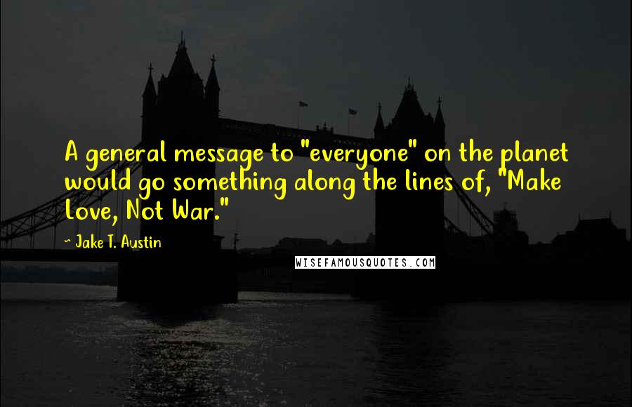 Jake T. Austin quotes: A general message to "everyone" on the planet would go something along the lines of, "Make Love, Not War."