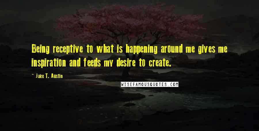 Jake T. Austin quotes: Being receptive to what is happening around me gives me inspiration and feeds my desire to create.