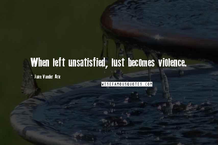 Jake Vander Ark quotes: When left unsatisfied, lust becomes violence.