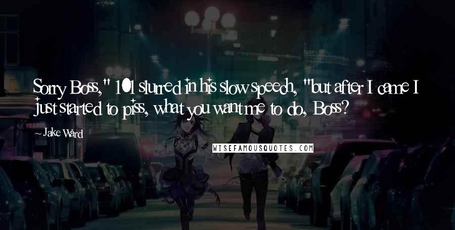 Jake Ward quotes: Sorry Boss," 101 slurred in his slow speech, "but after I came I just started to piss, what you want me to do, Boss? Jake Ward quotes: Sorry Boss," 101 slurred in his slow speech, "but after I came I just started to piss, what you want me to do, Boss?