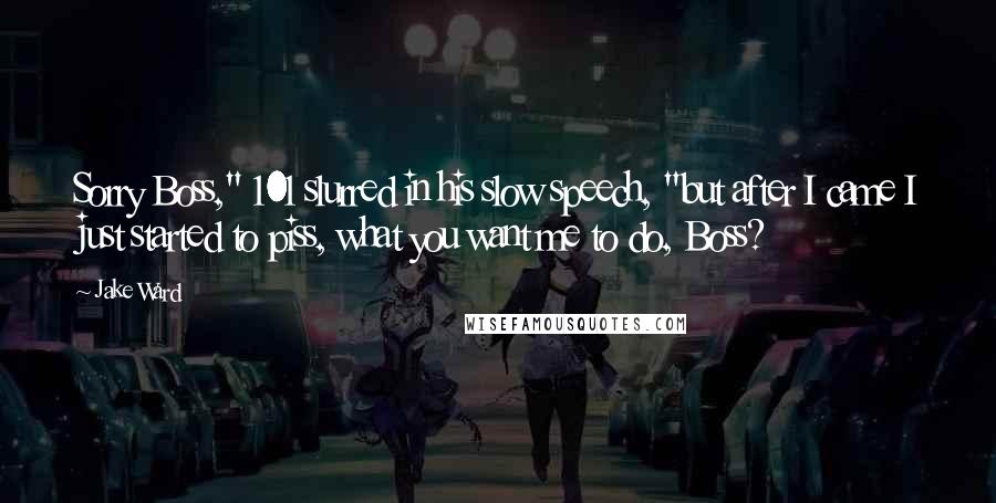 Jake Ward quotes: Sorry Boss," 101 slurred in his slow speech, "but after I came I just started to piss, what you want me to do, Boss?