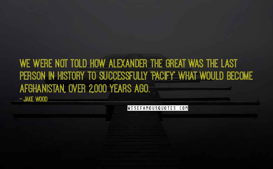 Jake Wood quotes: We were not told how Alexander the Great was the last person in history to successfully 'pacify' what would become Afghanistan, over 2,000 years ago.