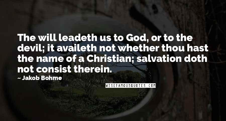 Jakob Bohme quotes: The will leadeth us to God, or to the devil; it availeth not whether thou hast the name of a Christian; salvation doth not consist therein. Jakob Bohme quotes: The will leadeth us to God, or to the devil; it availeth not whether thou hast the name of a Christian; salvation doth not consist therein.
