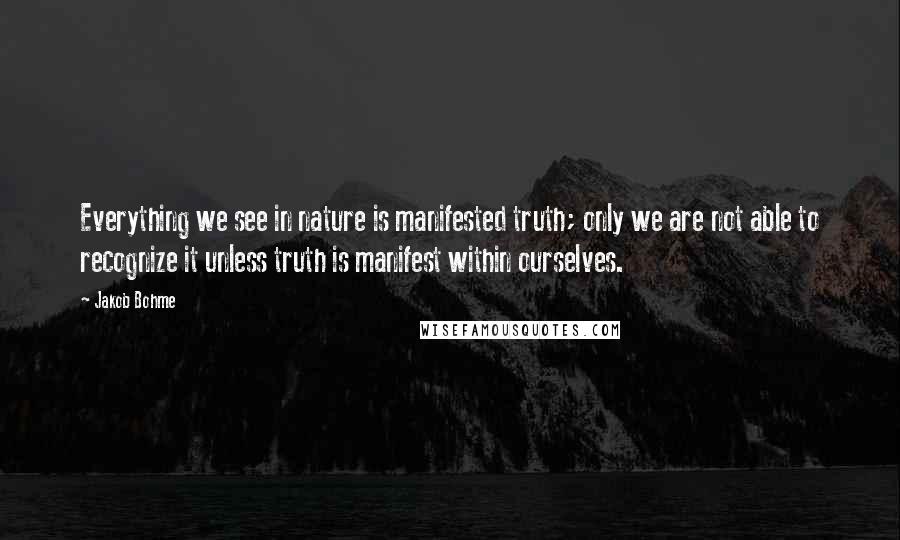 Jakob Bohme quotes: Everything we see in nature is manifested truth; only we are not able to recognize it unless truth is manifest within ourselves. Jakob Bohme quotes: Everything we see in nature is manifested truth; only we are not able to recognize it unless truth is manifest within ourselves.