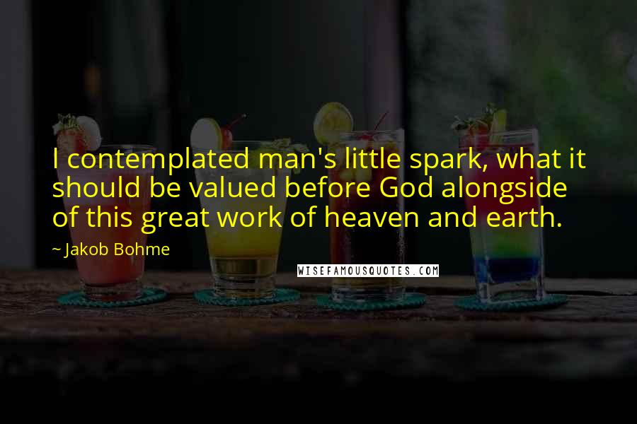Jakob Bohme quotes: I contemplated man's little spark, what it should be valued before God alongside of this great work of heaven and earth. Jakob Bohme quotes: I contemplated man's little spark, what it should be valued before God alongside of this great work of heaven and earth.