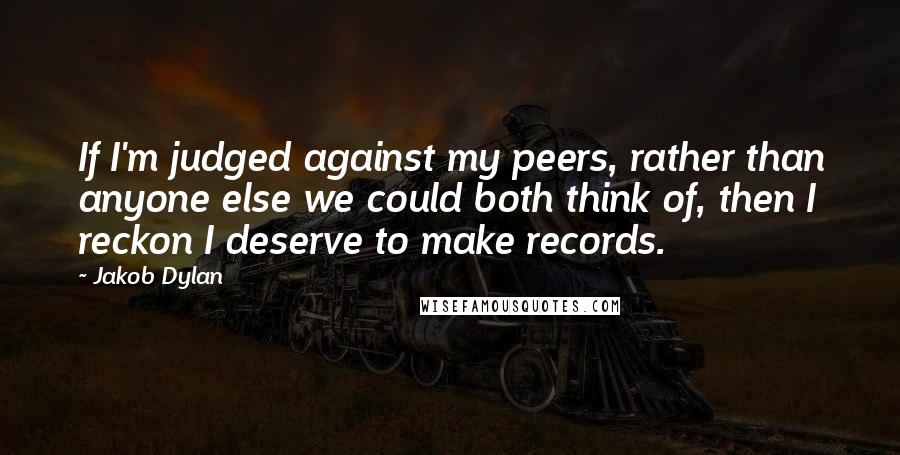 Jakob Dylan quotes: If I'm judged against my peers, rather than anyone else we could both think of, then I reckon I deserve to make records. Jakob Dylan quotes: If I'm judged against my peers, rather than anyone else we could both think of, then I reckon I deserve to make records.