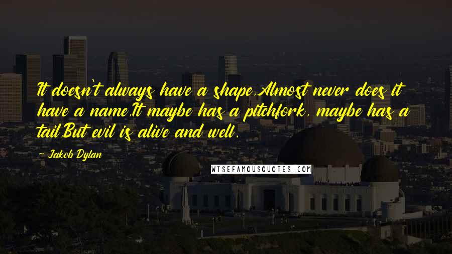 Jakob Dylan quotes: It doesn't always have a shape,Almost never does it have a name,It maybe has a pitchfork, maybe has a tail,But evil is alive and well. Jakob Dylan quotes: It doesn't always have a shape,Almost never does it have a name,It maybe has a pitchfork, maybe has a tail,But evil is alive and well.