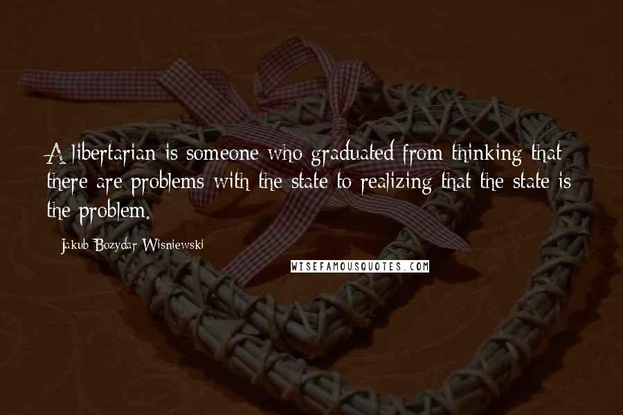 Jakub Bozydar Wisniewski quotes: A libertarian is someone who graduated from thinking that there are problems with the state to realizing that the state is the problem.