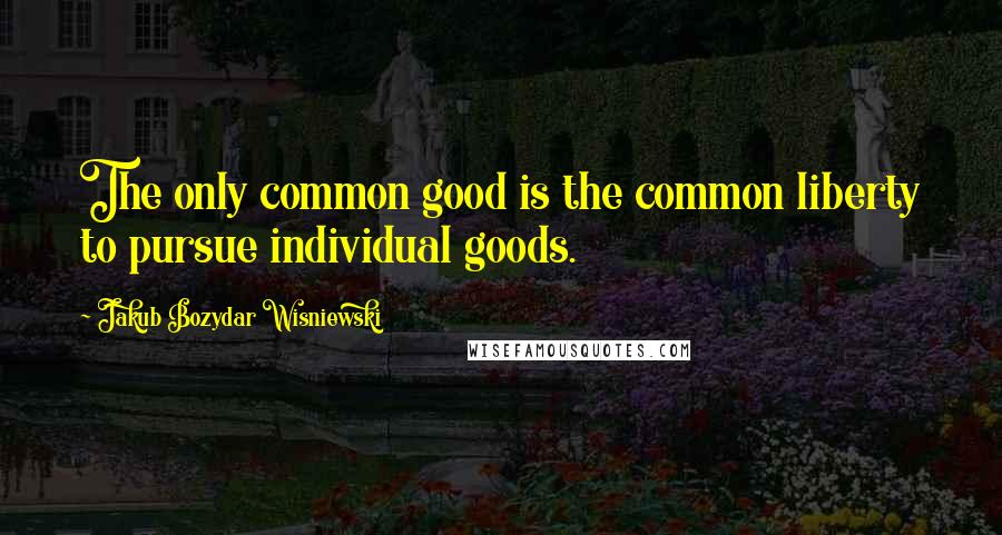 Jakub Bozydar Wisniewski quotes: The only common good is the common liberty to pursue individual goods.