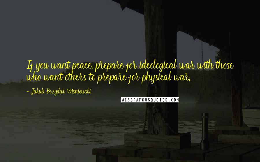 Jakub Bozydar Wisniewski quotes: If you want peace, prepare for ideological war with those who want others to prepare for physical war.