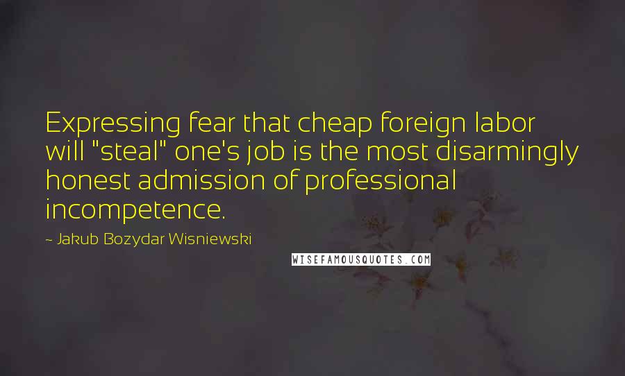 Jakub Bozydar Wisniewski quotes: Expressing fear that cheap foreign labor will "steal" one's job is the most disarmingly honest admission of professional incompetence.
