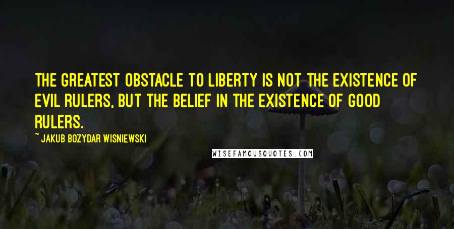 Jakub Bozydar Wisniewski quotes: The greatest obstacle to liberty is not the existence of evil rulers, but the belief in the existence of good rulers.