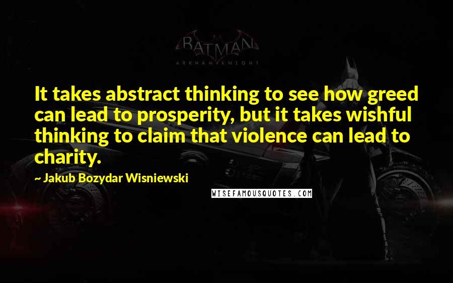 Jakub Bozydar Wisniewski quotes: It takes abstract thinking to see how greed can lead to prosperity, but it takes wishful thinking to claim that violence can lead to charity.