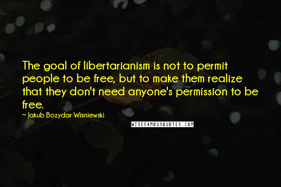 Jakub Bozydar Wisniewski quotes: The goal of libertarianism is not to permit people to be free, but to make them realize that they don't need anyone's permission to be free.