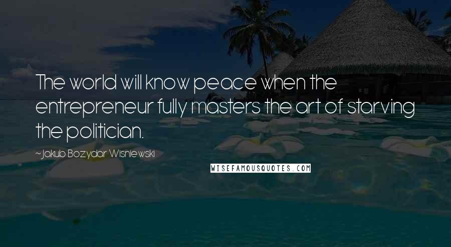 Jakub Bozydar Wisniewski quotes: The world will know peace when the entrepreneur fully masters the art of starving the politician.