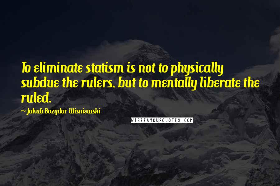 Jakub Bozydar Wisniewski quotes: To eliminate statism is not to physically subdue the rulers, but to mentally liberate the ruled.