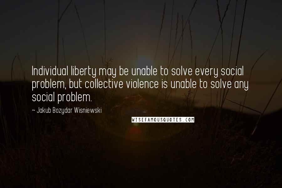 Jakub Bozydar Wisniewski quotes: Individual liberty may be unable to solve every social problem, but collective violence is unable to solve any social problem.